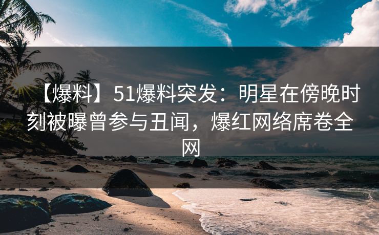 【爆料】51爆料突发：明星在傍晚时刻被曝曾参与丑闻，爆红网络席卷全网