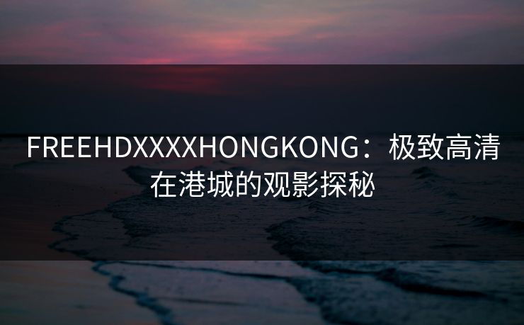 FREEHDXXXXHONGKONG：极致高清在港城的观影探秘