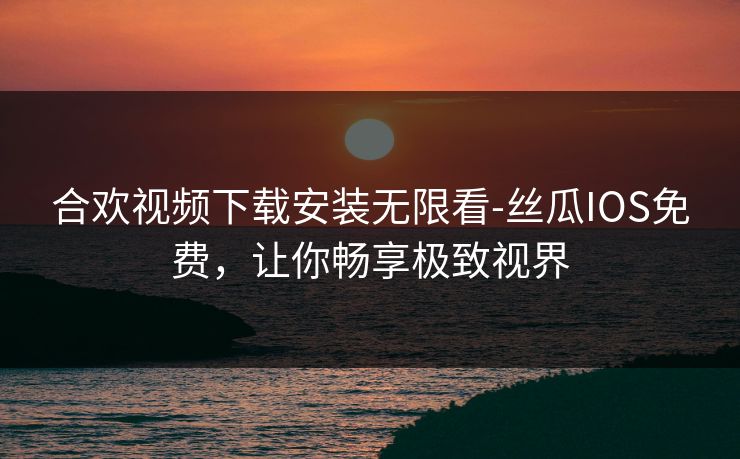 合欢视频下载安装无限看-丝瓜IOS免费，让你畅享极致视界