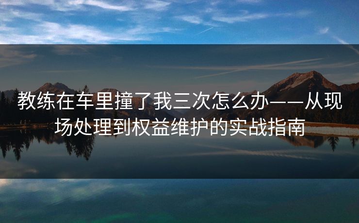 教练在车里撞了我三次怎么办——从现场处理到权益维护的实战指南