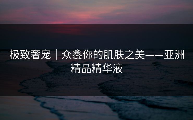 极致奢宠｜众鑫你的肌肤之美——亚洲精品精华液