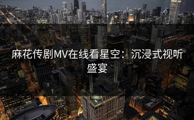 麻花传剧MV在线看星空：沉浸式视听盛宴