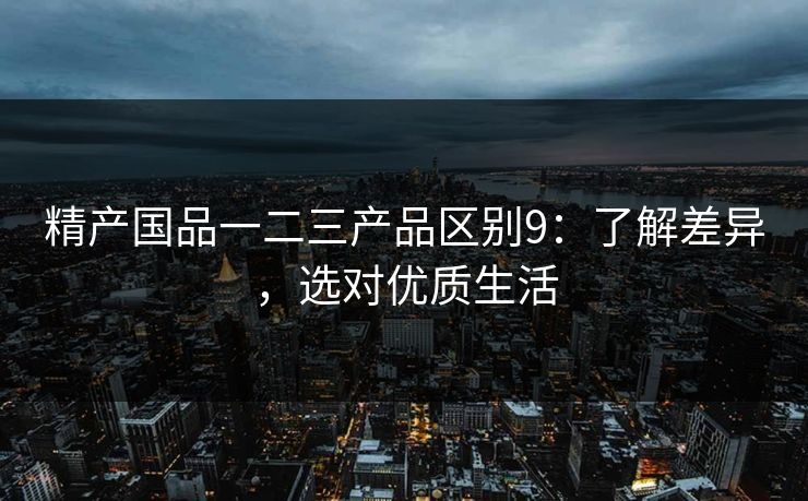 精产国品一二三产品区别9：了解差异，选对优质生活