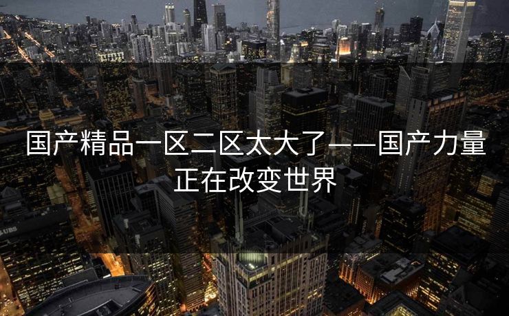 国产精品一区二区太大了——国产力量正在改变世界