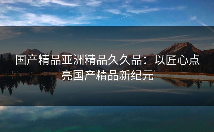 国产精品亚洲精品久久品：以匠心点亮国产精品新纪元