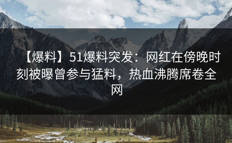 【爆料】51爆料突发：网红在傍晚时刻被曝曾参与猛料，热血沸腾席卷全网