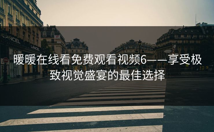 暖暖在线看免费观看视频6——享受极致视觉盛宴的最佳选择