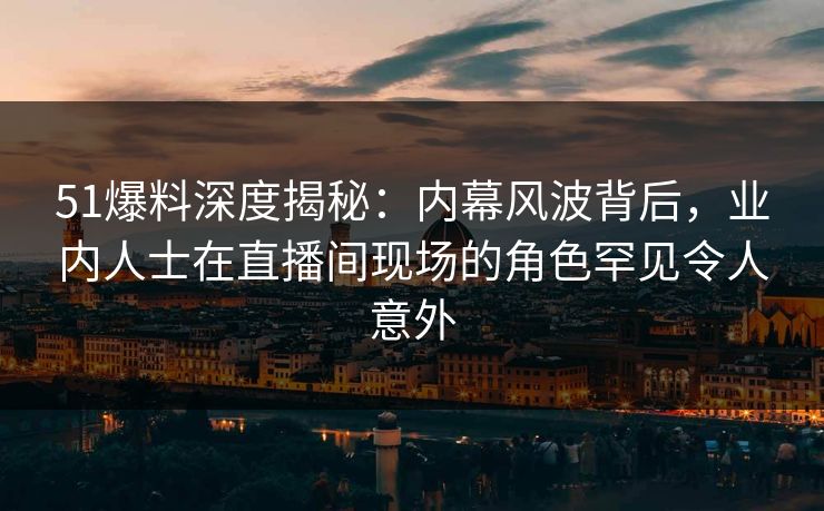 51爆料深度揭秘：内幕风波背后，业内人士在直播间现场的角色罕见令人意外