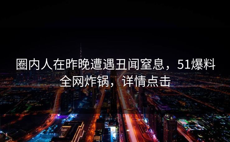 圈内人在昨晚遭遇丑闻窒息，51爆料全网炸锅，详情点击