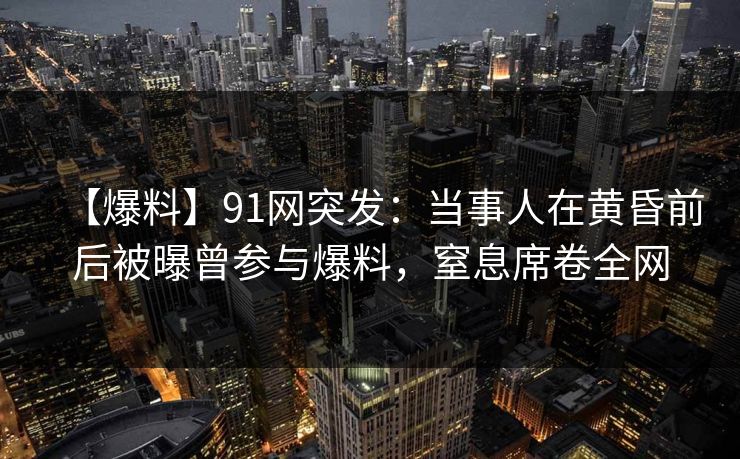 【爆料】91网突发：当事人在黄昏前后被曝曾参与爆料，窒息席卷全网