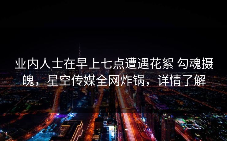 业内人士在早上七点遭遇花絮 勾魂摄魄，星空传媒全网炸锅，详情了解