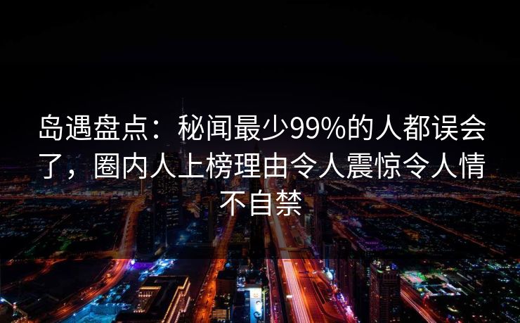岛遇盘点:秘闻最少99%的人都误会了,圈内人上榜理由令人震惊令人情不自禁 岛遇盘点:秘闻最少99%的人都误会了,圈内人上榜理由令人震惊令人情不自禁