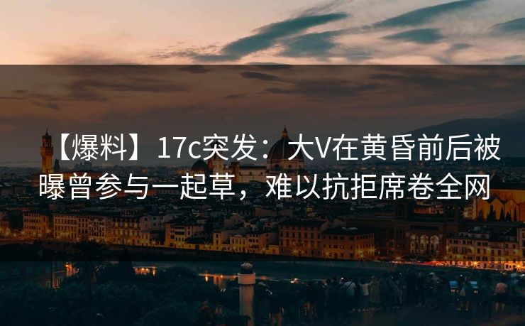 【爆料】17c突发：大V在黄昏前后被曝曾参与一起草，难以抗拒席卷全网