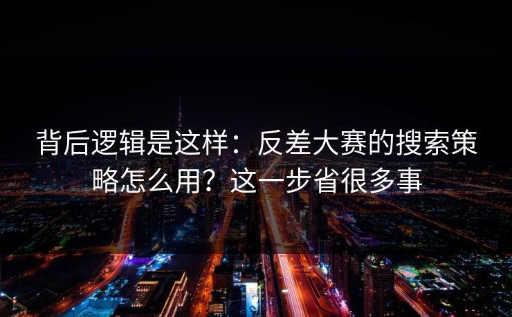背后逻辑是这样：反差大赛的搜索策略怎么用？这一步省很多事