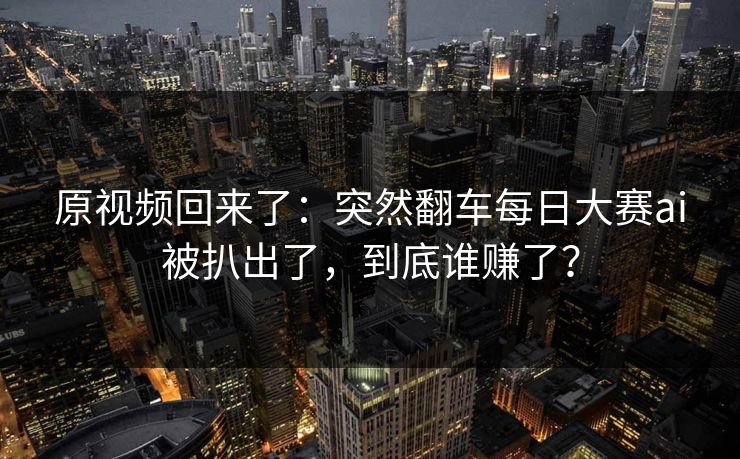 原视频回来了：突然翻车每日大赛ai被扒出了，到底谁赚了？