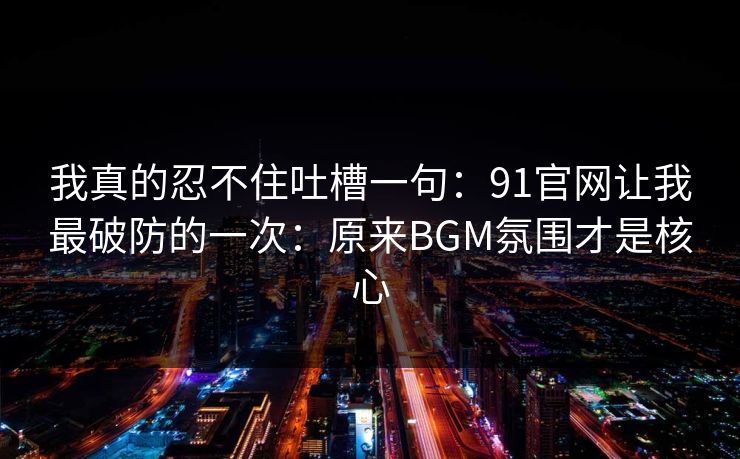 我真的忍不住吐槽一句:91官网让我最破防的一次:原来BGM氛围才是核心 我真的忍不住吐槽一句:91官网让我最破防的一次:原来BGM氛围才是核心