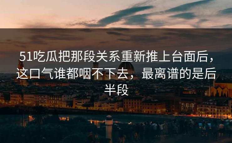 51吃瓜把那段关系重新推上台面后，这口气谁都咽不下去，最离谱的是后半段