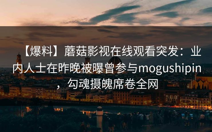 【爆料】蘑菇影视在线观看突发:业内人士在昨晚被曝曾参与mogushipin,勾魂摄魄席卷全网 【爆料】蘑菇影视在线观看突发:业内人士在昨晚被曝曾参与mogushipin,勾魂摄魄席卷全网