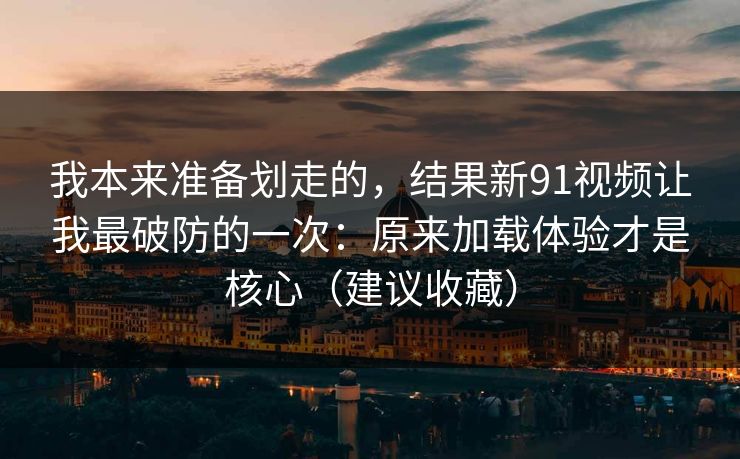 我本来准备划走的,结果新91视频让我最破防的一次:原来加载体验才是核心(建议收藏) 我本来准备划走的,结果新91视频让我最破防的一次:原来加载体验才是核心(建议收藏)