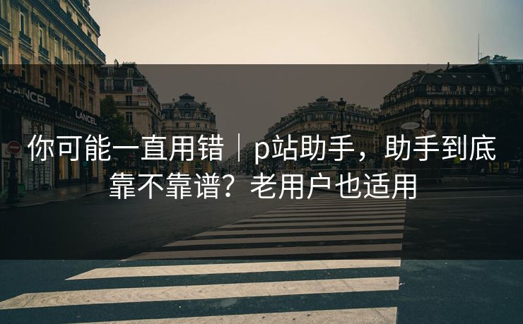 你可能一直用错｜p站助手，助手到底靠不靠谱？老用户也适用