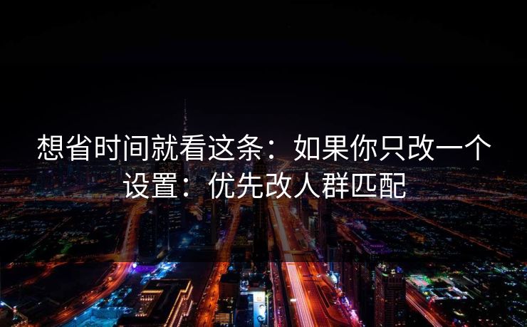 想省时间就看这条:如果你只改一个设置:优先改人群匹配 想省时间就看这条:如果你只改一个设置:优先改人群匹配