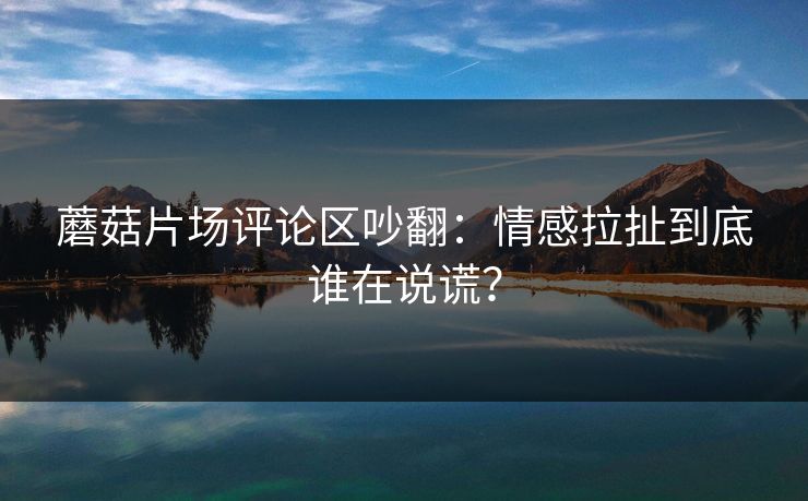 蘑菇片场评论区吵翻：情感拉扯到底谁在说谎？