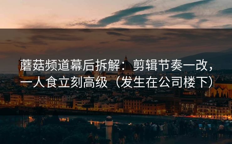 蘑菇频道幕后拆解：剪辑节奏一改，一人食立刻高级（发生在公司楼下）